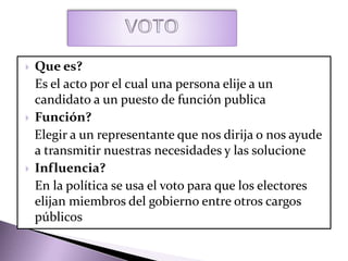  Que es?
Es el acto por el cual una persona elije a un
candidato a un puesto de función publica
 Función?
Elegir a un representante que nos dirija o nos ayude
a transmitir nuestras necesidades y las solucione
 Influencia?
En la política se usa el voto para que los electores
elijan miembros del gobierno entre otros cargos
públicos
 