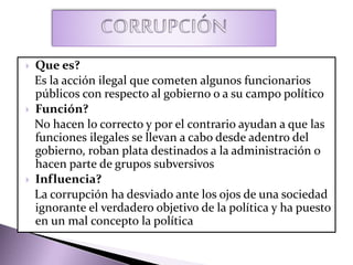  Que es?
Es la acción ilegal que cometen algunos funcionarios
públicos con respecto al gobierno o a su campo político
 Función?
No hacen lo correcto y por el contrario ayudan a que las
funciones ilegales se llevan a cabo desde adentro del
gobierno, roban plata destinados a la administración o
hacen parte de grupos subversivos
 Influencia?
La corrupción ha desviado ante los ojos de una sociedad
ignorante el verdadero objetivo de la política y ha puesto
en un mal concepto la política
 