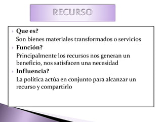  Que es?
Son bienes materiales transformados o servicios
 Función?
Principalmente los recursos nos generan un
beneficio, nos satisfacen una necesidad
 Influencia?
La política actúa en conjunto para alcanzar un
recurso y compartirlo
 