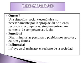  Que es?
Una situacion social y económica no
necesariamente por la apropiación de bienes,
recursos y recompensas; simplemente en un
contexto de competencia y lucha
 Función?
Discriminar a las personas o pueblos por su color ,
cultura y demás
 Influencia?
Influye en el maltrato, el rechazo de la sociedad
 