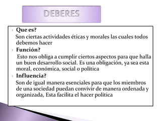  Que es?
Son ciertas actividades éticas y morales las cuales todos
debemos hacer
 Función?
Esto nos obliga a cumplir ciertos aspectos para que halla
un buen desarrollo social. Es una obligación, ya sea esta
moral, económica, social o política
 Influencia?
Son de igual manera esenciales para que los miembros
de una sociedad puedan convivir de manera ordenada y
organizada, Esta facilita el hacer política
 