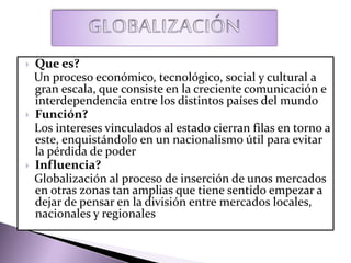  Que es?
Un proceso económico, tecnológico, social y cultural a
gran escala, que consiste en la creciente comunicación e
interdependencia entre los distintos países del mundo
 Función?
Los intereses vinculados al estado cierran filas en torno a
este, enquistándolo en un nacionalismo útil para evitar
la pérdida de poder
 Influencia?
Globalización al proceso de inserción de unos mercados
en otras zonas tan amplias que tiene sentido empezar a
dejar de pensar en la división entre mercados locales,
nacionales y regionales
 