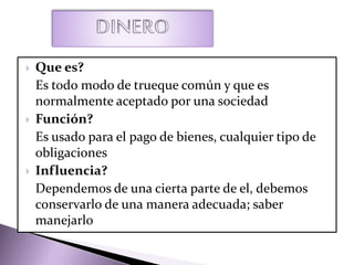  Que es?
Es todo modo de trueque común y que es
normalmente aceptado por una sociedad
 Función?
Es usado para el pago de bienes, cualquier tipo de
obligaciones
 Influencia?
Dependemos de una cierta parte de el, debemos
conservarlo de una manera adecuada; saber
manejarlo
 