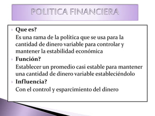  Que es?
Es una rama de la política que se usa para la
cantidad de dinero variable para controlar y
mantener la estabilidad económica
 Función?
Establecer un promedio casi estable para mantener
una cantidad de dinero variable estableciéndolo
 Influencia?
Con el control y esparcimiento del dinero
 