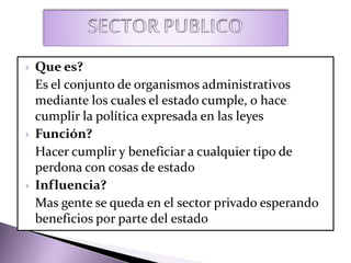  Que es?
Es el conjunto de organismos administrativos
mediante los cuales el estado cumple, o hace
cumplir la política expresada en las leyes
 Función?
Hacer cumplir y beneficiar a cualquier tipo de
perdona con cosas de estado
 Influencia?
Mas gente se queda en el sector privado esperando
beneficios por parte del estado
 