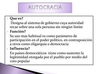  Que es?
Designa al sistema de gobierno cuya autoridad
recae sobre una sola persona sin ningún limite
 Función?
Su uso mas habitual es como parámetro de
participación en el poder político, en contraposición
a otros como oligarquía o democracia
 Influencia?
En países democráticos tiene como sustento la
legitimidad otorgada por el pueblo por medio del
voto popular
 