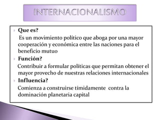  Que es?
Es un movimiento político que aboga por una mayor
cooperación y económica entre las naciones para el
beneficio mutuo
 Función?
Contribuir a formular políticas que permitan obtener el
mayor provecho de nuestras relaciones internacionales
 Influencia?
Comienza a construirse tímidamente contra la
dominación planetaria capital
 