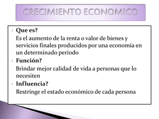  Que es?
Es el aumento de la renta o valor de bienes y
servicios finales producidos por una economía en
un determinado período
 Función?
Brindar mejor calidad de vida a personas que lo
necesiten
 Influencia?
Restringe el estado económico de cada persona
 