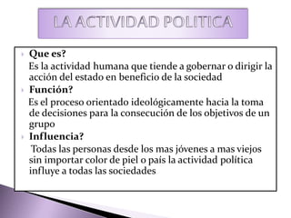  Que es?
Es la actividad humana que tiende a gobernar o dirigir la
acción del estado en beneficio de la sociedad
 Función?
Es el proceso orientado ideológicamente hacia la toma
de decisiones para la consecución de los objetivos de un
grupo
 Influencia?
Todas las personas desde los mas jóvenes a mas viejos
sin importar color de piel o país la actividad política
influye a todas las sociedades
 