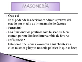  Que es?
Es el poder de las decisiones administrativas del
estado por medio de intercambio de favores
 Función?
 Los funcionarios políticos solo buscan su bien
común por medio de el intercambio de favores
 Influencia?
Esta toma decisiones favorecen a sus clientes y a
ellos mismos y hay ya no seria política lo que se hace
 