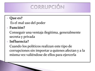  Que es?
Es el mal uso del poder
 Función?
Conseguir una ventaja ilegitima, generalmente
secreta y privada
 Influencia?
Cuando los políticos realizan este tipo de
corrupciones sin importar a quienes afectan y a la
misma vez valiéndose de ellos para ejercerla
 