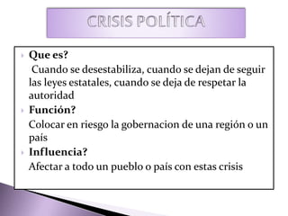  Que es?
Cuando se desestabiliza, cuando se dejan de seguir
las leyes estatales, cuando se deja de respetar la
autoridad
 Función?
Colocar en riesgo la gobernacion de una región o un
país
 Influencia?
Afectar a todo un pueblo o país con estas crisis
 