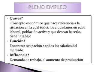  Que es?
Concepto económico que hace referencia a la
situacion en la cual todos los ciudadanos en edad
laboral, población activa y que desean hacerlo,
tienen trabajo
 Función?
Encontrar ocupación a todos los salarios del
mercado
 Influencia?
Demanda de trabajo, el aumento de producción
 