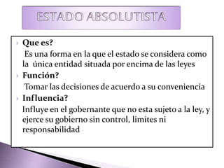  Que es?
Es una forma en la que el estado se considera como
la única entidad situada por encima de las leyes
 Función?
Tomar las decisiones de acuerdo a su conveniencia
 Influencia?
Influye en el gobernante que no esta sujeto a la ley, y
ejerce su gobierno sin control, limites ni
responsabilidad
 