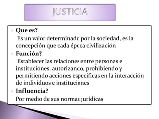  Que es?
Es un valor determinado por la sociedad, es la
concepción que cada época civilización
 Función?
Establecer las relaciones entre personas e
instituciones, autorizando, prohibiendo y
permitiendo acciones especificas en la interacción
de individuos e instituciones
 Influencia?
Por medio de sus normas jurídicas
 