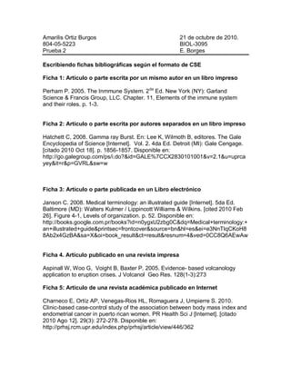 Amarilis Ortiz Burgos                                21 de octubre de 2010.
804-05-5223                                          BIOL-3095
Prueba 2                                             E. Borges

Escribiendo fichas bibliográficas según el formato de CSE

Ficha 1: Artículo o parte escrita por un mismo autor en un libro impreso

Perham P. 2005. The Inmmune System. 2 da Ed. New York (NY): Garland
Science & Francis Group, LLC. Chapter. 11, Elements of the immune system
and their roles. p. 1-3.


Ficha 2: Artículo o parte escrita por autores separados en un libro impreso

Hatchett C, 2008. Gamma ray Burst. En: Lee K, Wilmoth B, editores. The Gale
Encyclopedia of Science [Internet]. Vol. 2. 4da Ed. Detroit (MI): Gale Cengage.
[citado 2010 Oct 18]. p. 1856-1857. Disponible en:
http://go.galegroup.com/ps/i.do?&id=GALE%7CCX2830101001&v=2.1&u=uprca
yey&it=r&p=GVRL&sw=w



Ficha 3: Artículo o parte publicada en un Libro electrónico

Janson C. 2008. Medical terminology: an illustrated guide [Internet]. 5da Ed.
Baltimore (MD): Walters Kulmer / Lippincott Williams & Wilkins. [cited 2010 Feb
26]. Figure 4-1, Levels of organization. p. 52. Disponible en:
http://books.google.com.pr/books?id=n0ygxU2zbg0C&dq=Medical+terminology:+
an+illustrated+guide&printsec=frontcover&source=bn&hl=es&ei=e3NnTIqCKoH8
8Ab2x4GzBA&sa=X&oi=book_result&ct=result&resnum=4&ved=0CC8Q6AEwAw


Ficha 4. Artículo publicado en una revista impresa

Aspinall W, Woo G, Voight B, Baxter P. 2005. Evidence- based volcanology
application to eruption crises. J Volcanol Geo Res. 128(1-3):273

Ficha 5: Artículo de una revista académica publicado en Internet

Charneco E, Ortíz AP, Venegas-Rios HL, Romaguera J, Umpierre S. 2010.
Clinic-based case-control study of the association between body mass index and
endometrial cancer in puerto rican women. PR Health Sci J [Internet]. [citado
2010 Ago 12]. 29(3): 272-278. Disponible en:
http://prhsj.rcm.upr.edu/index.php/prhsj/article/view/446/362
 