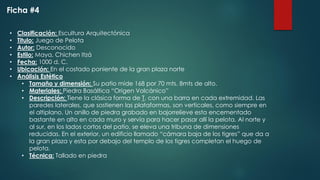 • Clasificación: Escultura Arquitectónica
• Titulo: Juego de Pelota
• Autor: Desconocido
• Estilo: Maya, Chichen Itzá
• Fecha: 1000 d. C.
• Ubicación: En el costado poniente de la gran plaza norte
• Análisis Estético
• Tamaño y dimensión: Su patio mide 168 por 70 mts. 8mts de alto.
• Materiales: Piedra Basáltica “Origen Volcánico”
• Descripción: Tiene la clásica forma de T, con una barra en cada extremidad. Las
paredes laterales, que sostienen las plataformas, son verticales, como siempre en
el altiplano. Un anillo de piedra grabado en bajorrelieve esta encementado
bastante en alto en cada muro y servía para hacer pasar allí la pelota. Al norte y
al sur, en los lados cortos del patio, se eleva una tribuna de dimensiones
reducidas. En el exterior, un edificio llamado “cámara baja de los tigres” que da a
la gran plaza y esta por debajo del templo de los tigres completan el huego de
pelota.
• Técnica: Tallado en piedra
Ficha #4
 