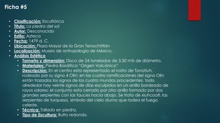• Clasificación: Escultórica
• Titulo: La piedra del sol
• Autor: Desconocido
• Estilo: Azteca
• Fecha: 1479 d. C.
• Ubicación: Plaza Mayor de la Gran Tenochtitlán
• Localización: Museo de antropología de México.
• Análisis Estético
• Tamaño y dimensión: Disco de 24 toneladas de 3.30 mts de diámetro.
• Materiales: Piedra Basáltica “Origen Volcánico”
• Descripción: En el centro esta representado el rostro de Tonatiuh,
rodeado por su signo 4 Olin; en las cuatro ramificaciones del signo Olin
están trazados los signos de los cuatro mundos procedentes. todo
alrededor hay veinte signos de días esculpidos en un anillo bordeado de
rayos solares; el conjunto esta cerrado por otro anillo formado por dos
grandes serpientes con las fauces hacia abajo. Se trata de xiuhcoatl, las
serpientes de turquesa, símbolo del cielo diurno que rodea el fuego
celeste.
• Técnica: Tallado en piedra.
• Tipo de Escultura: Bulto redondo.
Ficha #5
 