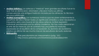 • Análisis Estilístico: Los aztecas o “mexicas” eran grandes escultores fue en lo
que mas se destacaron, retomaron y llevaron hasta sus ultimas
consecuencias una antigua tradición iniciada por los olmecas. Su técnica
era muy sofisticada.
• Análisis Iconográfico: Los numerosos motivos que recubren enteramente la
superficie del disco tienen todos un significado simbólico y eran necesarios e
impuestos; seria vano buscar en las obras aztecas, la libre expresión
individual, proclamada por los artistas modernos. No hay nada personal en
el arte de los mexicas; por el contrario hay una perfecta madurez,
expresada en el equilibrio de la composición. Su dominio de esoterismo
plástico se afirma tal vez mucho mas en las esculturas de bulto redondo
• Bibliografía:
o Arte precolombino en mesoamerica (pág. 161)
o http://www.astromia.com/fotohistoria/piedradelsol.htm
 
