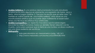 • Análisis Estilístico: Es una estatua deshumanizada ha sudo estudiada
ampliamente para algunos es solamente una expresión de horror, asco y
terror, otros la juzgan sublime. S. Toscano ha escrito que en este caso “ lo
horrible se vuelve fuente de una insólita belleza” otros dicen es una
monstruosidad artística que no puede dejar indiferente al observador.
Tenia una técnica escultórica muy sofisticada.
• Análisis Iconográfico: Los aspectos macabros que la sobrecargan,
esconde los rasgos humanos; todos sus detalles tienen relación con la
muerte, como para subrayar que la tierra es una tumba. La diosa coatlicue
era una diosa sedienta de sacrificios.
• Bibliografía:
o Arte precolombino en mesoamerica (pág. 160-161)
o http://www.mesoweb.com/es/recursos/MNA/85.html
 