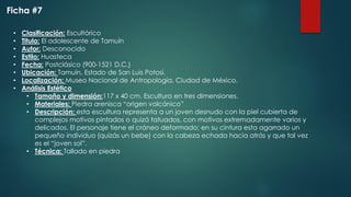 • Clasificación: Escultórico
• Titulo: El adolescente de Tamuín
• Autor: Desconocido
• Estilo: Huasteca
• Fecha: Postclásico (900-1521 D.C.)
• Ubicación: Tamuín, Estado de San Luis Potosí.
• Localización: Museo Nacional de Antropología, Ciudad de México.
• Análisis Estético
• Tamaño y dimensión:117 x 40 cm. Escultura en tres dimensiones.
• Materiales: Piedra arenisca “origen volcánico”
• Descripción: esta escultura representa a un joven desnudo con la piel cubierta de
complejos motivos pintados o quizá tatuados, con motivos extremadamente varios y
delicados. El personaje tiene el cráneo deformado; en su cintura esta agarrado un
pequeño individuo (quizás un bebe) con la cabeza echada hacia atrás y que tal vez
es el “joven sol”.
• Técnica: Tallado en piedra
Ficha #7
 