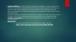 • Análisis Estilístico: El arte huasteca se pude considerar un arte marginal. Su
etilo es muy peculiar, diferente al de los otros pueblos mesoamericanos. La
temática de mayor relevancia fue la humana y de manera escasa las
figuras zoomorfas. Una de las características comunes en esta cultura es la
inexpresividad.
• Se piensa que practicaban el culto fálico, es decir ek culto asociado con el
miembro viril de los adolescentes esta escultura es una muestra de ello.
• Análisis Iconográfico: Se desconoce el significado o propósito de esta
notable pieza
• Bibliografía:
o Arte precolombino en mesoamerica (pág. 160-161)
o http://www.mesoweb.com/es/recursos/MNA/40.html
 