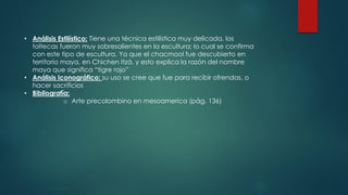 • Análisis Estilístico: Tiene una técnica estilística muy delicada, los
toltecas fueron muy sobresalientes en la escultura; lo cual se confirma
con este tipo de escultura. Ya que el chacmool fue descubierto en
territorio maya, en Chichen Itzá, y esto explica la razón del nombre
maya que significa “tigre rojo”
• Análisis Iconográfico: su uso se cree que fue para recibir ofrendas, o
hacer sacrificios
• Bibliografía:
o Arte precolombino en mesoamerica (pág. 136)
 