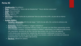 Ficha #2
• Clasificación: Escultórico
• Titulo: Coatepantli o “Muro de las Serpientes” “Muro de las caracolas”
• Autor: Desconocido
• Estilo: Tolteca, Tula
• Fecha: 900 d. C.
• Ubicación: Al lado norte de la pirámide Tlahuizcalpantecuhtli y al pie de la misma
pirámide.
• Análisis Estético
• Tamaño y dimensión: 40 mts de largo * 2.20 mts de alto. Sin contar la almena de
caracoles cortados.
• Materiales: Piedra basáltica “ origen volcánica”
• Descripción: Sobre un soporte macizo corre un panel con tres frisos separados entre
si por simples cornisas. Los frisos superior e inferior, adornados con relieves policromos
de meandros, enmarcan el friso central decorado con un ritmo de relieves
multicolores que representan serpientes devorando cadáveres humanos. Sus
cráneos asoman de las fauces del reptil y sus brazos y piernas semidescarnadas se
entremezclan con los anillos del animal.
• Técnica: tallado en piedra
 