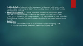 • Análisis Estilistico: Bajorrelieve, las grecas dan la idea que todo este evento
representado en el mural se da en el agua. Al igual que el uso de caracolas
para adornar el mural.
• Análisis Iconográfico: su función podría ser puramente ornamental, pero
también podría tratarse de una muralla de defensa mágica alzada para
proteger al dios del Lucero de la Mañana contra el poder de su gran enemigo
Tezcatlipoca, el espejo humeante cuya morada se encontraba precisamente
al norte.
• Bibliografía:
o Arte precolombina de los pueblos mesoamericano (pág.. 134).
o La cultura y el arte mexicano prehispánico (pág.. 68)
 