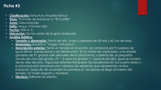 • Clasificación: Estructura Arquitectónica
• Titulo: Pirámide de Kukulcan o “El Castillo”
• Autor: Desconocido
• Estilo: Maya, Chichen Itzá
• Fecha:1000 d. C.
• Ubicación: Sector oeste de la gran nivelación
• Análisis Estético
• Tamaño y dimensión: 24mts de alto, base cuadrada de 55 mts y 60 cm de lado.
• Materiales: Basáltica “Origen Volcánico”.
• Descripción exterior: Tiene un templo en la punta, se compone por 9 cuerpos de
igual altura, sobrepuestos y en disminución. En la mitad de cada lado, una amplia
gradería de 91 gradas sale del suelo de la plataforma, cubierta de un pequeño
zócalo de una sola grada. (91 * 4 para las gradas + 1 para el zócalo), igual al numero
de los días del año. Vigorosas alfardas flanquean las escalinatas en sus cuatro lados y
la principal está rematada por cabezas de serpiente que representan al dios
Kukulcan. Después de ascender los primeros 61 escalones se llega al interior del
templo. Un túnel angosto y húmedo
• Técnica: Tallando en piedra.
Ficha #3
 