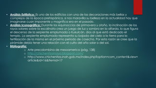 • Análisis Estilistico: Es uno de los edificios con una de las decoraciones más bellas y
complejas de la época prehispánica, si nos maravilla su belleza en la actualidad hay que
imaginarse cuan imponente y magnifica era en el pasado.
• Análisis Iconográfico: Durante los equinoccios de primavera y otoño, la inclinación de los
rayos solares sobre la escalinata crea un juego de luz y sombra en la alfarda, lo que figura
el descenso de la serpiente emplumada o Kukulcán, dios al que está dedicado el
templo. La serpiente emplumada representa su bajada del cielo a la tierra para la
fertilización de la misma en el próximo periodo de cosecha. Por esta razón se cree que la
pirámide debía tener una relación con el culto del año solar o del sol.
• Bibliografía:
o Arte precolombina de mesoamerica (pág. 138)
o http://chichenitzamaya.blogspot.com/
o http://www.chichenitza.inah.gob.mx/index.php?option=com_content&view=
article&id=16&Itemid=17
 
