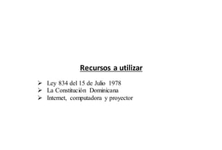 Recursos a utilizar 
 Ley 834 del 15 de Julio 1978 
 La Constitución Dominicana 
 Internet, computadora y proyector 
 