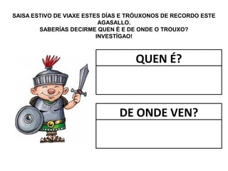 SAISA ESTIVO DE VIAXE ESTES DÍAS E TRÓUXONOS DE RECORDO ESTE
AGASALLO.
SABERÍAS DECIRME QUEN É E DE ONDE O TROUXO?
INVESTÍGAO!
QUEN É?
DE ONDE VEN?
 