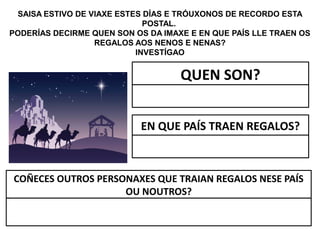 SAISA ESTIVO DE VIAXE ESTES DÍAS E TRÓUXONOS DE RECORDO ESTA
POSTAL.
PODERÍAS DECIRME QUEN SON OS DA IMAXE E EN QUE PAÍS LLE TRAEN OS
REGALOS AOS NENOS E NENAS?
INVESTÍGAO
QUEN SON?
EN QUE PAÍS TRAEN REGALOS?
COÑECES OUTROS PERSONAXES QUE TRAIAN REGALOS NESE PAÍS
OU NOUTROS?
 