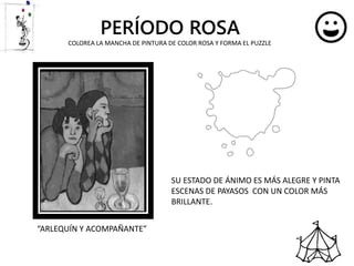 PERÍODO ROSA
SU ESTADO DE ÁNIMO ES MÁS ALEGRE Y PINTA
ESCENAS DE PAYASOS CON UN COLOR MÁS
BRILLANTE.
“ARLEQUÍN Y ACOMPAÑANTE”
COLOREA LA MANCHA DE PINTURA DE COLOR ROSA Y FORMA EL PUZZLE
 