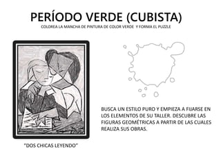 PERÍODO VERDE (CUBISTA)
“DOS CHICAS LEYENDO”
BUSCA UN ESTILO PURO Y EMPIEZA A FIJARSE EN
LOS ELEMENTOS DE SU TALLER. DESCUBRE LAS
FIGURAS GEOMÉTRICAS A PARTIR DE LAS CUALES
REALIZA SUS OBRAS.
COLOREA LA MANCHA DE PINTURA DE COLOR VERDE Y FORMA EL PUZZLE
 
