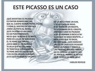 ESTE PICASSO ES UN CASO
¡QUÉ DIVERTIDO ES PICASSO!
ES PINTOR ROMPECABEZAS
QUE AL CUERPO ROMPE EN MIL PIEZAS
Y PONE EL ROSTRO EN LOS PIES.
¡TODO LO PINTA AL REVÉS!
¡ESTE PICASSO ES UN CASO!
ES UN PURO DISPARATE.
NO ES QUE TE HIERA O TE MATE,
PERO EN LUGAR DE DOS CEJAS
ÉL TE PONE DOS OREJAS.
¡VAYA CASO EL DE PICASSO!
TE DEJA QUE ES UNA PENA:
TE TRASTOCA Y DESORDENA,
TE PONE PIES EN LAS MANOS
Y EN VEZ DE DEDOS, GUSANOS.
¡SI ES QUE PICASSO ES UN CASO!
EN LA BOCA PONE UN OJO,
Y TE LO PINTA DE ROJO.
SI SE TRATA DE UN BIGOTE,
TE LO PONDRÁ EN EL COGOTE.
¡MENUDO CASO ES PICASSO!
¿ESO ES HOMBRE O BICICLETA?
¡SI ES QUE YA NADA RESPETA....!
ESOS OJOS QUE TÚ DICES,
NO SON OJOS...¡SON NARICES!
¿NO ES UN CASO ESTE PICASSO?
TODO LO TUERCE Y DISLOCA:
LAS PIERNAS, BRAZOS Y BOCA.
NO ES VERDAD LO QUE TU VES.
¡ÉL PINTA EL MUNDO AL REVÉS!
¡QUÉ PICASSO ES ESTE CASO!
CARLOS REVIEJO
 