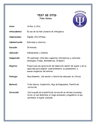 TEST DE OTIS
Ficha técnica
Autor: Arthur S. Otis.
Antecedentes: Es uno de los test pioneros de inteligencia.
Adaptaciones: España, Otis-Ottawa.
Administración: Individual y colectiva.
Duración: 30 minutos.
Aplicación: Adolescentes y Adultos.
Composición: 75 cuestiones referidas a aspectos informativos y culturales
(Analogías, Frases, Matemáticas, Ordenar).
Objetivo: Proporciona una apreciación del desarrollo mental del sujeto y de su
capacidad para adaptar conscientemente su pensamiento a
nuevas exigencias del entorno.
Ventajas: Muy elemental, Uso escolar y laboral (no adecuado en clínica).
Material: Ficha técnica, Cuadernillo, Hoja de Respuestas, Plantilla de
corrección.
Corrección: Con la ayuda de la plantilla de corrección se obtiene el puntaje
bruto, el cual determina el rango alcanzado y diagnóstico al que
pertenece el sujeto evaluado.
 