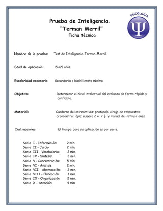 Prueba de Inteligencia.
“Terman Merril”
Ficha técnica
Nombre de la prueba: Test de Inteligencia Terman-Merril.
Edad de aplicación: 15-65 años.
Escolaridad necesaria: Secundaria o bachillerato mínimo.
Objetivo: Determinar el nivel intelectual del evaluado de forma rápida y
confiable.
Material: Cuaderno de los reactivos; protocolo u hoja de respuestas;
cronómetro; lápiz numero 2 o 2 ½; y manual de instrucciones.
Instrucciones : El tiempo para su aplicación es por serie.
Serie I - Información: 2 min.
Serie II - Juicio: 2 min.
Serie III - Vocabulario: 2 min.
Serie IV - Síntesis: 3 min.
Serie V - Concentración: 5 min.
Serie VI - Análisis: 2 min.
Serie VII - Abstracción: 2 min.
Serie VIII - Planeación: 3 min.
Serie IX - Organización: 2 min.
Serie X - Atención: 4 min.
 