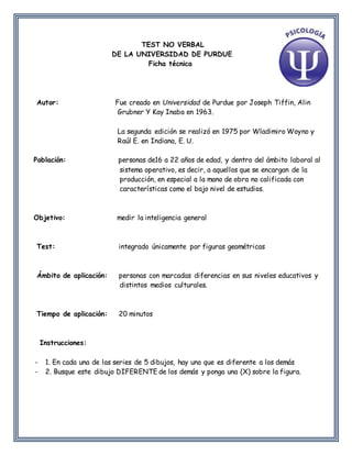 TEST NO VERBAL
DE LA UNIVERSIDAD DE PURDUE
Ficha técnica
Autor: Fue creado en Universidad de Purdue por Joseph Tiffin, Alin
Grubner Y Kay Inaba en 1963.
La segunda edición se realizó en 1975 por Wladimiro Woyno y
Raúl E. en Indiana, E. U.
Población: personas de16 a 22 años de edad, y dentro del ámbito laboral al
sistema operativo, es decir, a aquellos que se encargan de la
producción, en especial a la mano de obra no calificada con
características como el bajo nivel de estudios.
Objetivo: medir la inteligencia general
Test: integrado únicamente por figuras geométricas
Ámbito de aplicación: personas con marcadas diferencias en sus niveles educativos y
distintos medios culturales.
Tiempo de aplicación: 20 minutos
Instrucciones:
- 1. En cada una de las series de 5 dibujos, hay uno que es diferente a los demás
- 2. Busque este dibujo DIFERENTE de los demás y ponga una (X) sobre la figura.
 