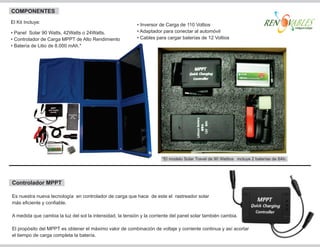 COMPONENTES
El Kit Incluye:
                                                           • Inversor de Carga de 110 Voltios
• Panel Solar 90 Watts, 42Watts o 24Watts.                 • Adaptador para conectar al automóvil
• Controlador de Carga MPPT de Alto Rendimiento            • Cables para cargar baterías de 12 Voltios
• Batería de Litio de 8.000 mAh.*




                                                                       *El modelo Solar Travel de 90 Wattios incluye 2 baterías de 8Ah.




Controlador MPPT

Es nuestra nueva tecnología en controlador de carga que hace de este el rastreador solar
más eficiente y confiable.

A medida que cambia la luz del sol la intensidad, la tensión y la corriente del panel solar también cambia.

El propósito del MPPT es obtener el máximo valor de combinación de voltaje y corriente continua y así acortar
el tiempo de carga completa la batería.
 
