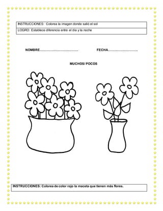 NOMBRE……………………………… FECHA……………………….
MUCHOS/ POCOS
INSTRUCCIONES: Colorea la imagen donde salió el sol
LOGRO: Establece diferencia entre el día y la noche
INSTRUCCIONES: Colorea de color rojo la maceta que tienen más flores.
 