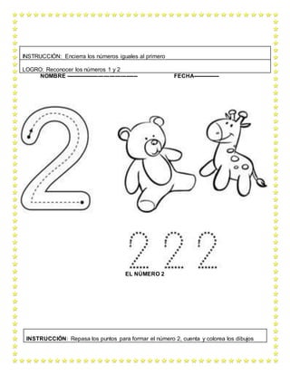 NOMBRE -------------------------------------- FECHA--------------
EL NÚMERO 2
INSTRUCCIÓN: Encierra los números iguales al primero
LOGRO: Reconocer los números 1 y 2
INSTRUCCIÓN: Repasa los puntos para formar el número 2, cuenta y colorea los dibujos
 