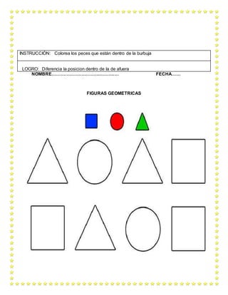 NOMBRE……………………………………… FECHA……
FIGURAS GEOMETRICAS
INSTRUCCIÓN: Colorea los peces que están dentro de la burbuja
LOGRO: Diferencia la posicion dentro de la de afuera
 