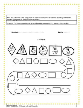 Nombre………………………………………… Fecha…………
El triangulo
INSTRUCCIONES: une los puntos de los circulos,colorea el payaso recorta y colorea los
circulos y pegalos en los circulos que repaso.
LOGRO: Coordina movimientos finos coloreando y recortando y pegando los circulos.
INSTRUCCIÓN: Colorea solo los triangulos
 
