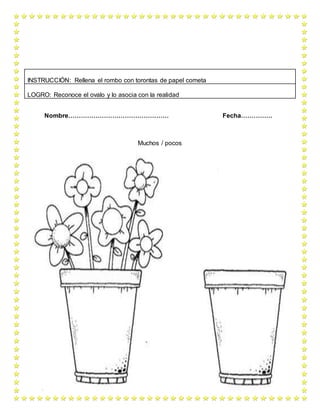 Nombre………………………………………… Fecha……………
Muchos / pocos
INSTRUCCIÓN: Rellena el rombo con torontas de papel cometa
LOGRO: Reconoce el ovalo y lo asocia con la realidad
 