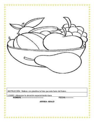 NOMBRE ------------------------------------ FECHA--------------
ARRIBA- ABAJO
INSTRUCCIÓN: Rellena con plastilina la fruta que esta fuera del frutero
LOGRO: diferenciar la ubicación espacial dentro-fuera
 
