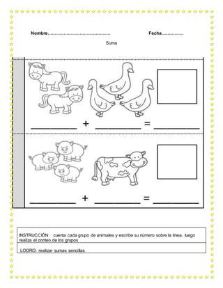 Nombre……………………………………. Fecha……………
Suma
INSTRUCCIÓN: cuenta cada grupo de animales y escribe su número sobre la línea, luego
realiza el conteo de los grupos
LOGRO: realizar sumas sencillas
 