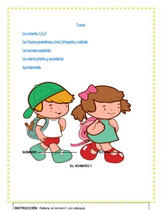 Temas
Los numeros: 1,2 y 3
Las figurasgeometricas:circul,triangulo y cuadrado
Las nociones espaciales
Los colores priariosy secundarios
Aprestamiento
NOMBRE -------------------------------------- FECHA--------------
EL NÚMERO 1
INSTRUCCIÓN: Rellena el número1 con aleluyas
 