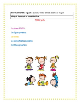 FICHAS jardin
Los númerosdel 1al 20
Las figurasgeometricas
Las nociones
Los colores primariosy segundarios
Ejerciciosde preescritura
INSTRUCCIONES: Sigue los puntos y forma la línea, colorea la imagen
LOGRO: Desarrolla la motricidad fina
 